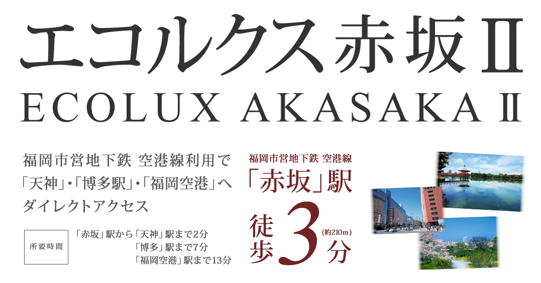 「エコルクス赤坂II」福岡市営地下鉄 空港線「赤坂」駅徒歩3分（約210m）、所要時間：「赤坂」駅から「天神」駅まで2分、「博多」駅まで7分、「福岡空港」駅まで13分