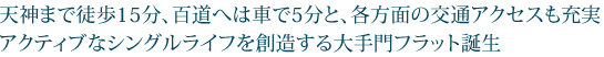 天神まで徒歩15分、百道へは車で5分と、各方面の交通アクセスも充実アクティブなシングルライフを創造する大手門フラット誕生