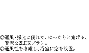 ◎通風・採光に優れた、ゆったりと寛げる、贅沢な2LDKプラン。◎通風性を考慮し、浴室に窓を設置。