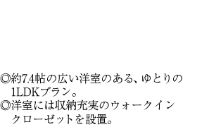 ◎約7.4帖の広い洋室のある、ゆとりの1LDKプラン。◎洋室には収納充実のウォークインクローゼットを設置。