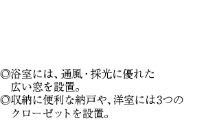 ◎浴室には、通風・採光に優れた広い窓を設置。◎収納に便利な納戸や、洋室には3つのクローゼットを設置。