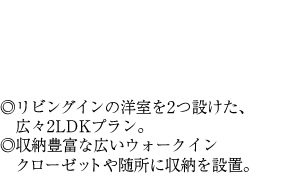 ◎リビングインの洋室を2つ設けた、広々2LDKプラン。◎収納豊富な広いウォークイン　クローゼットや随所に収納を設置。