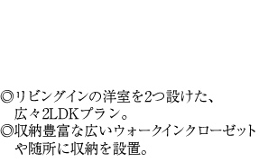 ◎リビングインの洋室を2つ設けた、広々2LDKプラン。◎収納豊富な広いウォークインクローゼットや随所に収納を設置。