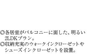 ◎各居室がバルコニーに面した、明るい2LDKプラン。◎収納充実のウォークインクローゼットや　シューズインクローゼットを設置。