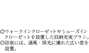 ◎ウォークインクローゼットやシューズインクローゼットを設置した収納充実プラン。◎浴室には、通風・採光に優れた広い窓を設置。