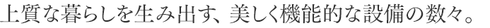 上質な暮らしを生み出す、 美しく機能的な設備の数々。