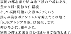 福岡の都心部を結ぶ地下鉄の沿線にあり、豊かな緑・閑静な住環境、そして福岡屈指の文教エリアという誰もが羨むポテンシャルを備えたこの地に「RJRプレシア高取」は誕生します。伸びやかに、和やかに。家族の絆と未来を育む住まいをご提案します。